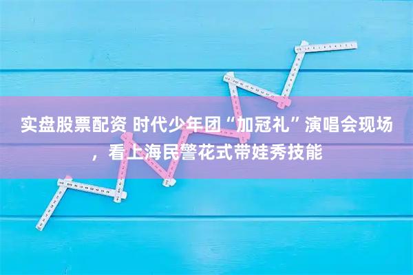 实盘股票配资 时代少年团“加冠礼”演唱会现场，看上海民警花式带娃秀技能