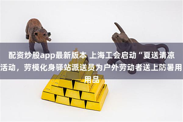 配资炒股app最新版本 上海工会启动“夏送清凉”活动，劳模化身驿站派送员为户外劳动者送上防暑用品