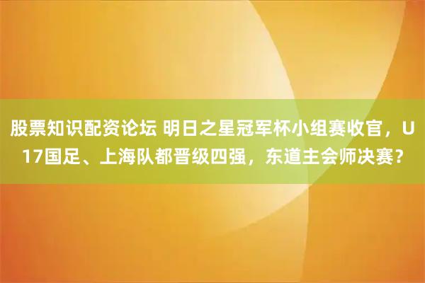 股票知识配资论坛 明日之星冠军杯小组赛收官，U17国足、上海队都晋级四强，东道主会师决赛？