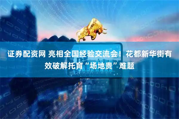 证券配资网 亮相全国经验交流会！花都新华街有效破解托育“场地贵”难题